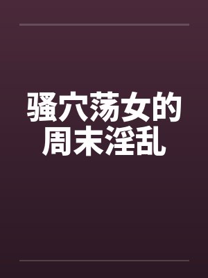 骚穴荡女的周末淫乱 骚穴荡女的周末淫乱