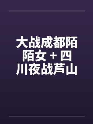大战成都陌陌女 + 四川夜战芦山小妹 大战成都陌陌女 + 四川夜战芦山小妹