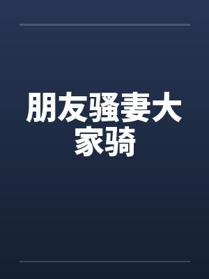 朋友骚妻大家骑 朋友骚妻大家骑