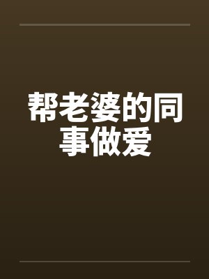 帮老婆的同事做爱 帮老婆的同事做爱
