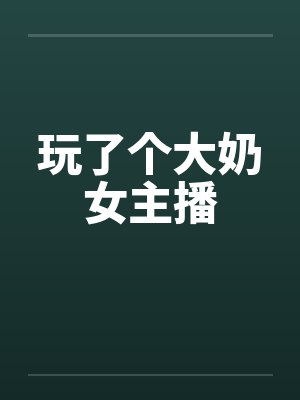 玩了个大奶女主播 玩了个大奶女主播