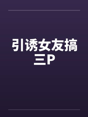 引诱女友搞三P 引诱女友搞三P