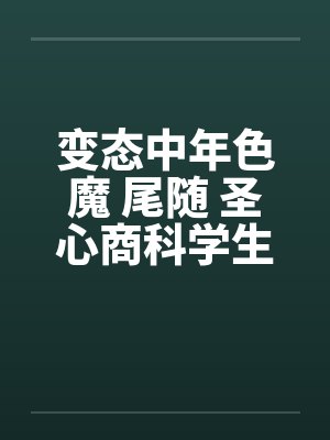 变态中年色魔 尾随 圣心商科学生妺 变态中年色魔 尾随 圣心商科学生妺