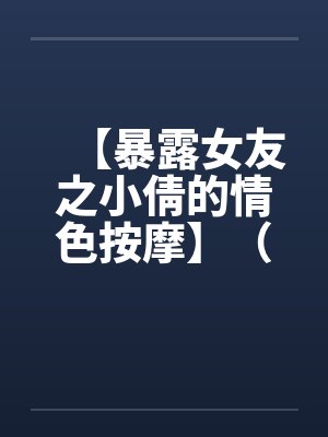 【暴露女友之小倩的情色按摩】(全)作者:holdme1234 【暴露女友之小倩的情色按摩】(全)作者:holdme1234