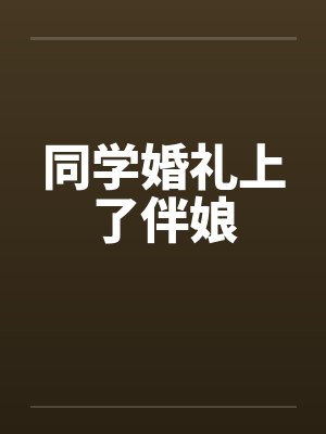 同学婚礼上了伴娘 同学婚礼上了伴娘