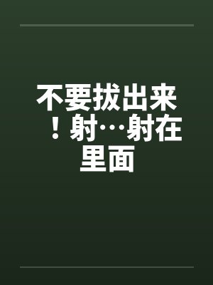 不要拔出来!射…射在里面 不要拔出来!射…射在里面