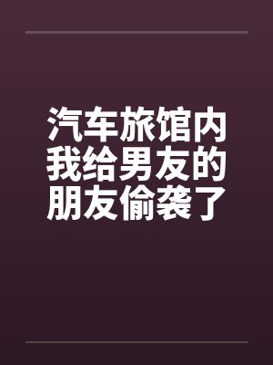 汽车旅馆内我给男友的朋友偷袭了 汽车旅馆内我给男友的朋友偷袭了