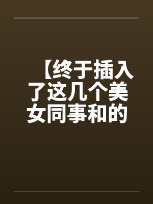 【终于插入了这几个美女同事和的嫩穴!】 【终于插入了这几个美女同事和的嫩穴!】