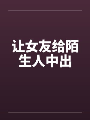 让女友给陌生人中出 让女友给陌生人中出