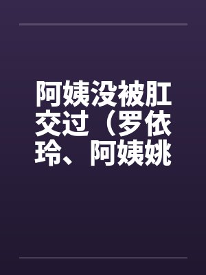阿姨没被肛交过(罗依玲、阿姨姚丽莉) 阿姨没被肛交过(罗依玲、阿姨姚丽莉)