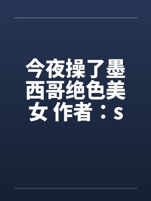 今夜操了墨西哥绝色美女 作者:sys887 今夜操了墨西哥绝色美女 作者:sys887