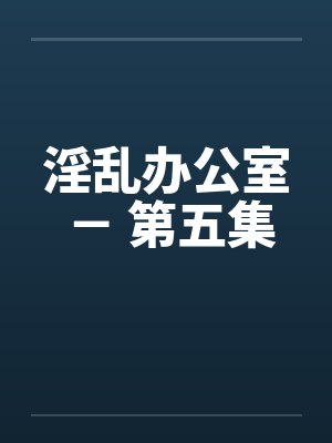 淫乱办公室 - 第五集 淫乱办公室 - 第五集