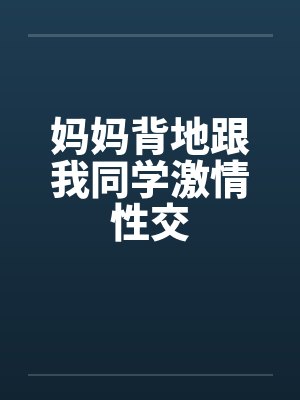 妈妈背地跟我同学激情性交 妈妈背地跟我同学激情性交