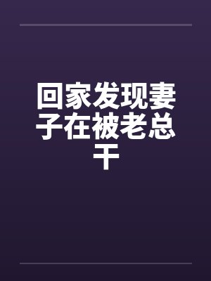 回家发现妻子在被老总干 回家发现妻子在被老总干