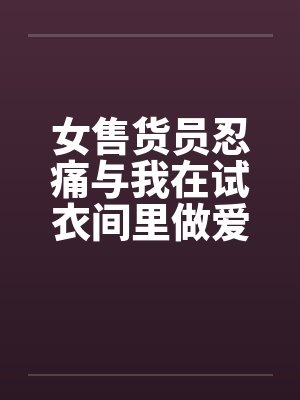 女售货员忍痛与我在试衣间里做爱 女售货员忍痛与我在试衣间里做爱