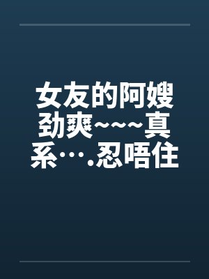 女友的阿嫂劲爽~~~真系….忍唔住 part 1-14 全