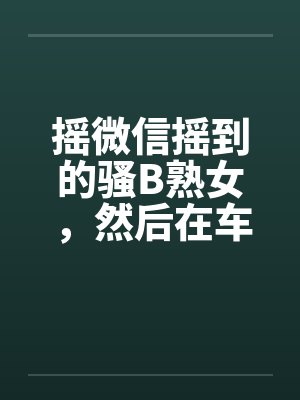 摇微信摇到的骚B熟女，然后在车里玩