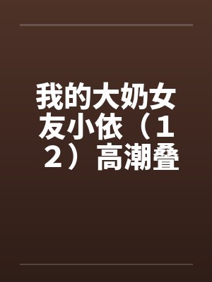 我的大奶女友小依(12)高潮叠起-精彩大结局 我的大奶女友小依(12)高潮叠起-精彩大结局