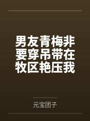 男友青梅非要穿吊带在牧区艳压我 男友青梅非要穿吊带在牧区艳压我