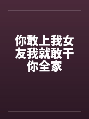 你敢上我女友我就敢干你全家 你敢上我女友我就敢干你全家