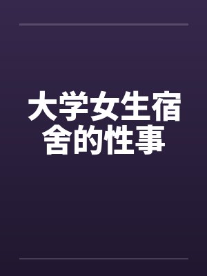 大学女生宿舍的性事 大学女生宿舍的性事