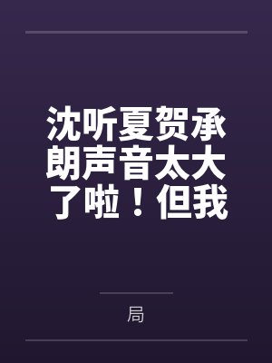 沈听夏贺承朗声音太大了啦！但我好喜欢
