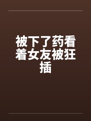 被下了药看着女友被狂插 被下了药看着女友被狂插