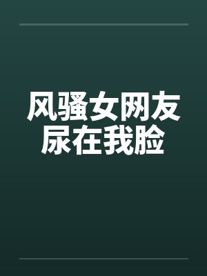 风骚女网友尿在我脸 风骚女网友尿在我脸
