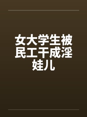 女大学生被民工干成淫娃儿 女大学生被民工干成淫娃儿