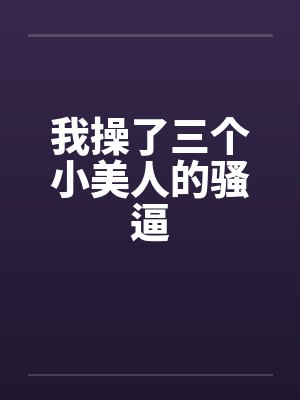 我操了三个小美人的骚逼 我操了三个小美人的骚逼
