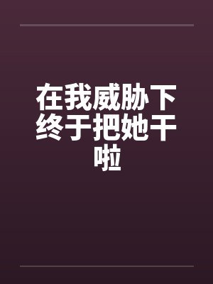 在我威胁下终于把她干啦 在我威胁下终于把她干啦