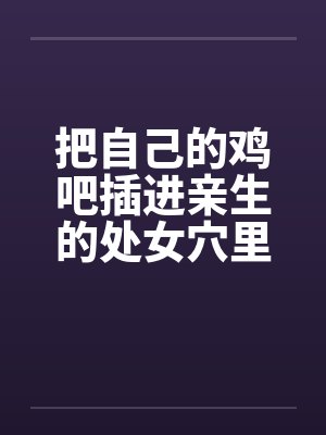 把自己的鸡吧插进亲生的处女穴里 把自己的鸡吧插进亲生的处女穴里
