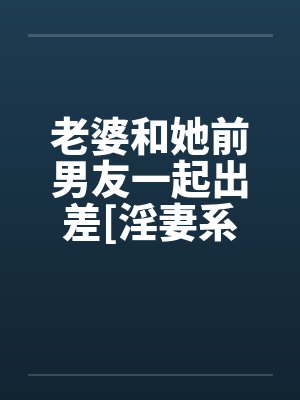 老婆和她前男友一起出差[淫妻系列]