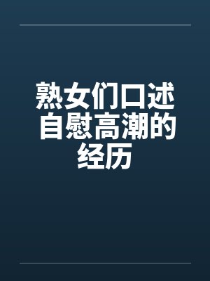 熟女们口述自慰高潮的经历 熟女们口述自慰高潮的经历