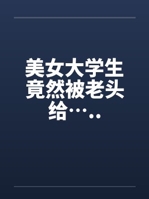 美女大学生竟然被老头给….. 美女大学生竟然被老头给…..