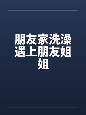 朋友家洗澡遇上朋友姐姐 朋友家洗澡遇上朋友姐姐