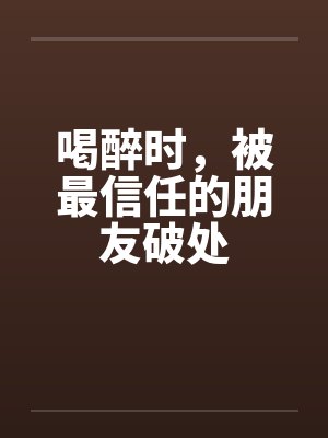 喝醉时，被最信任的朋友破处