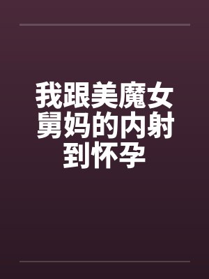 我跟美魔女舅妈的内射到怀孕 我跟美魔女舅妈的内射到怀孕