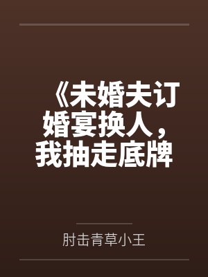 《未婚夫订婚宴换人,我抽走底牌让他秒破产》 《未婚夫订婚宴换人,我抽走底牌让他秒破产》
