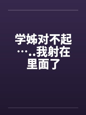 学姊对不起…..我射在里面了 学姊对不起…..我射在里面了