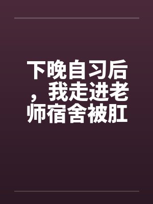 下晚自习后,我走进老师宿舍被肛交了.. 下晚自习后,我走进老师宿舍被肛交了..