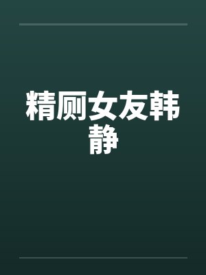 精厕女友韩静 精厕女友韩静