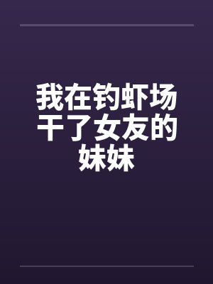 我在钓虾场干了女友的妹妹 我在钓虾场干了女友的妹妹