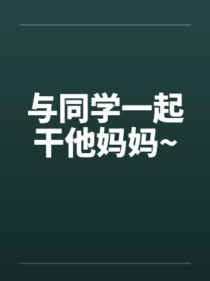 与同学一起干他妈妈~ 与同学一起干他妈妈~