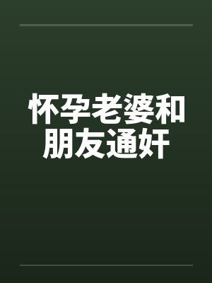 怀孕老婆和朋友通奸 怀孕老婆和朋友通奸