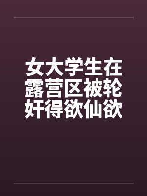 女大学生在露营区被轮奸得欲仙欲死-4 女大学生在露营区被轮奸得欲仙欲死-4