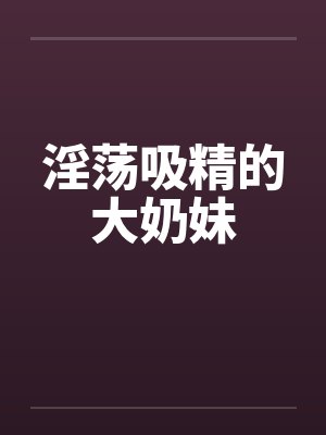 淫荡吸精的大奶妹 淫荡吸精的大奶妹