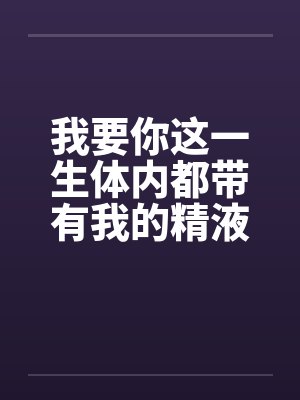 我要你这一生体内都带有我的精液 我要你这一生体内都带有我的精液