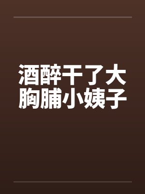 酒醉干了大胸脯小姨子 酒醉干了大胸脯小姨子