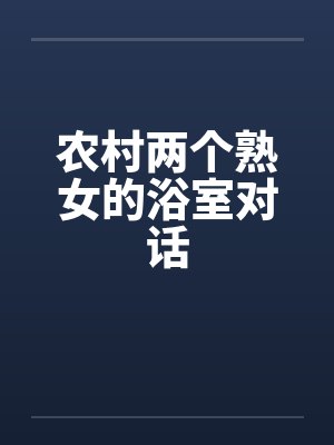 农村两个熟女的浴室对话 农村两个熟女的浴室对话